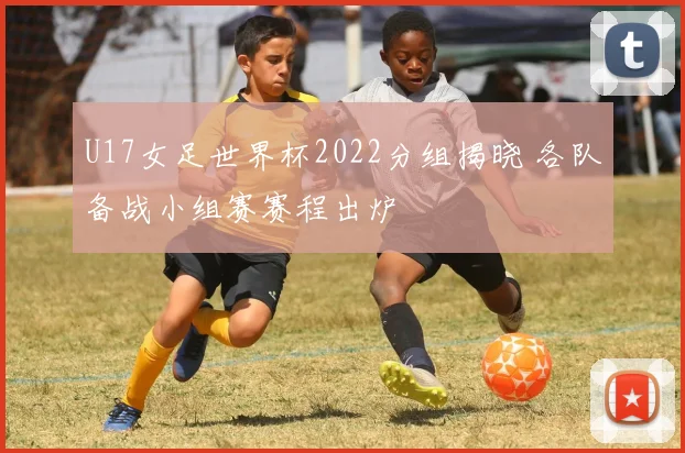 U17女足世界杯2022分组揭晓 各队备战小组赛赛程出炉
