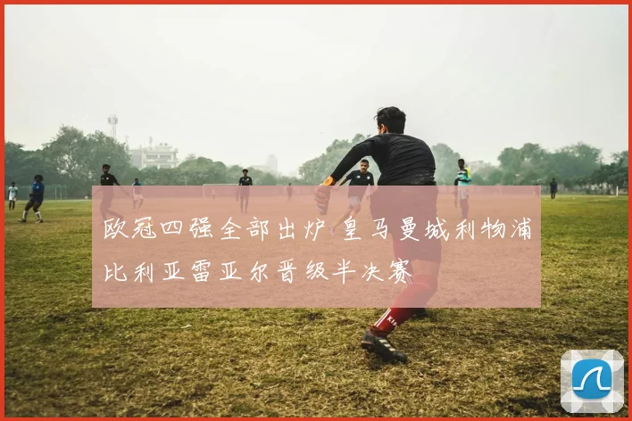 欧冠四强全部出炉 皇马曼城利物浦比利亚雷亚尔晋级半决赛