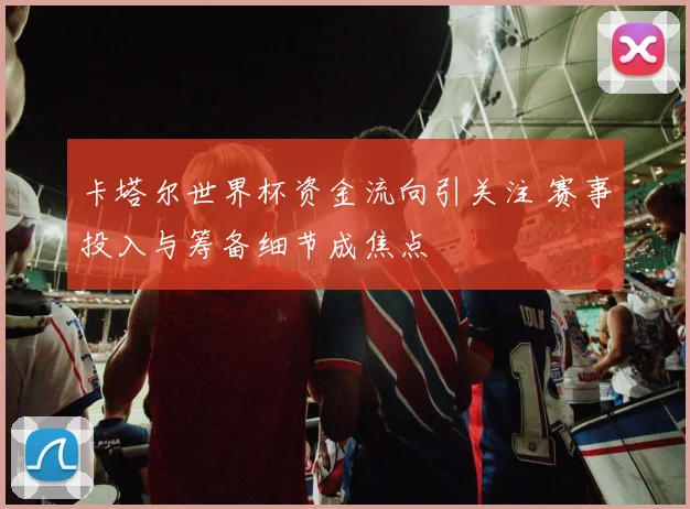 卡塔尔世界杯资金流向引关注 赛事投入与筹备细节成焦点