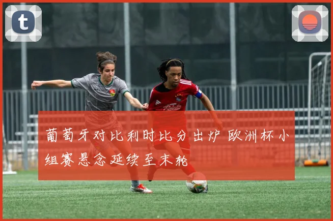 葡萄牙对比利时比分出炉 欧洲杯小组赛悬念延续至末轮