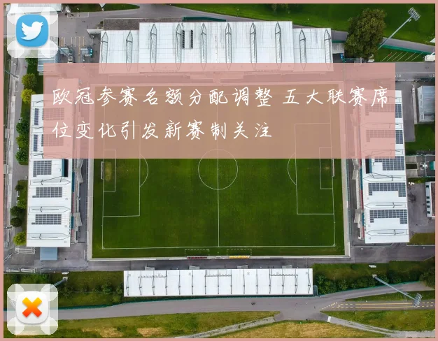 欧冠参赛名额分配调整 五大联赛席位变化引发新赛制关注