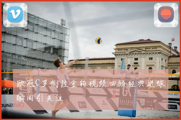 欧冠C罗倒挂金钩视频回顾经典进球瞬间引关注