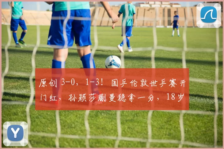 原创 3-0，1-3！国乒伦敦世乒赛开门红，孙颖莎蒯曼稳拿一分，18岁小将掀翻世界亚军
