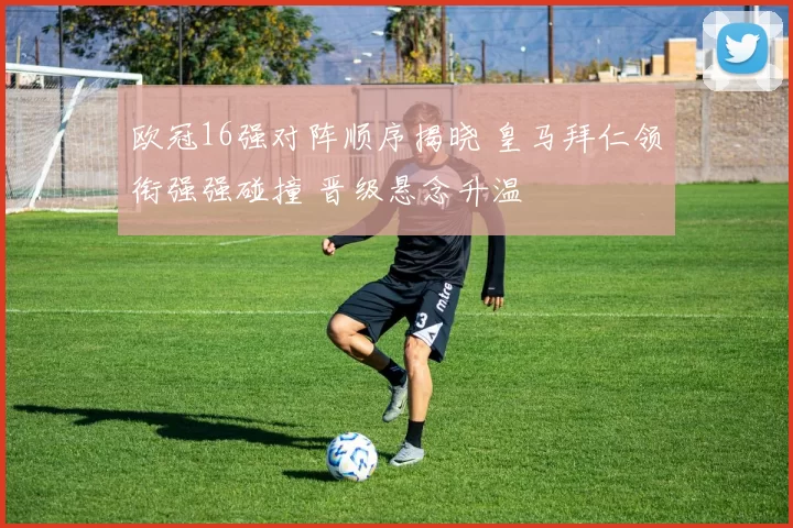 欧冠16强对阵顺序揭晓 皇马拜仁领衔强强碰撞 晋级悬念升温