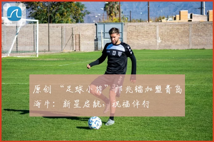 原创 “足球小将”邝兆镭加盟青岛海牛：新星启航，祝福伴行