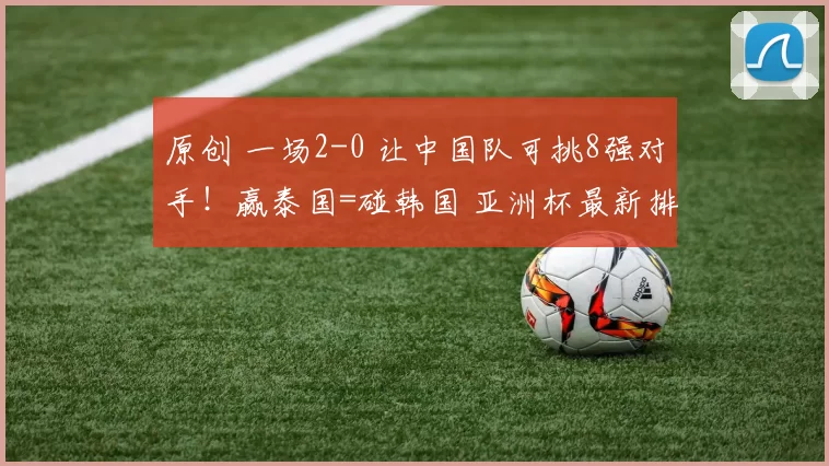 原创 一场2-0 让中国队可挑8强对手！赢泰国=碰韩国 亚洲杯最新排名有变