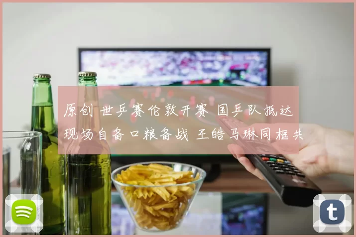 原创 世乒赛伦敦开赛 国乒队抵达现场自备口粮备战 王皓马琳同框共享用餐瞬间