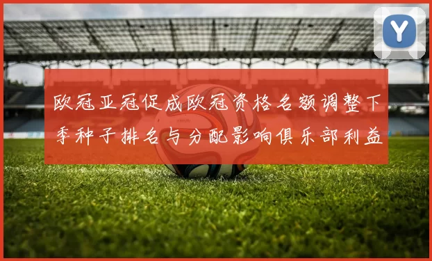 欧冠亚冠促成欧冠资格名额调整下季种子排名与分配影响俱乐部利益