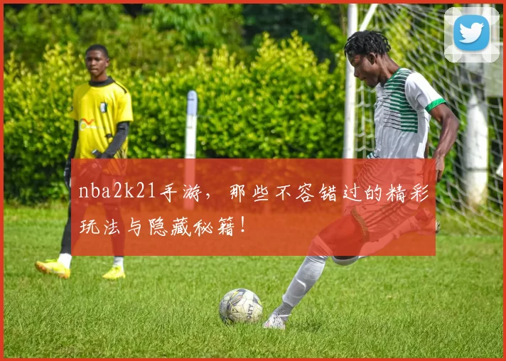 nba2k21手游，那些不容错过的精彩玩法与隐藏秘籍！
