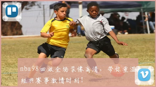 nba98回放全场录像高清，带你重温经典赛事激情时刻！