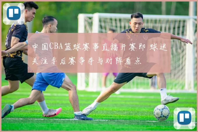 中国CBA篮球赛事直播开赛即 球迷关注季后赛争夺与对阵看点