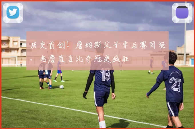历史首创！詹姆斯父子季后赛同场，老詹直言比夺冠更疯狂