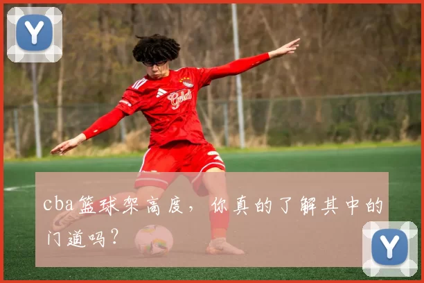 cba篮球架高度，你真的了解其中的门道吗？