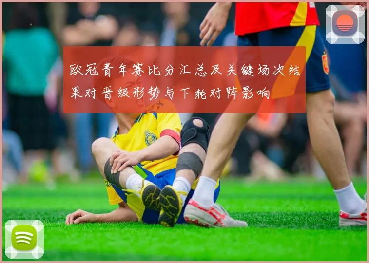 欧冠青年赛比分汇总及关键场次结果对晋级形势与下轮对阵影响