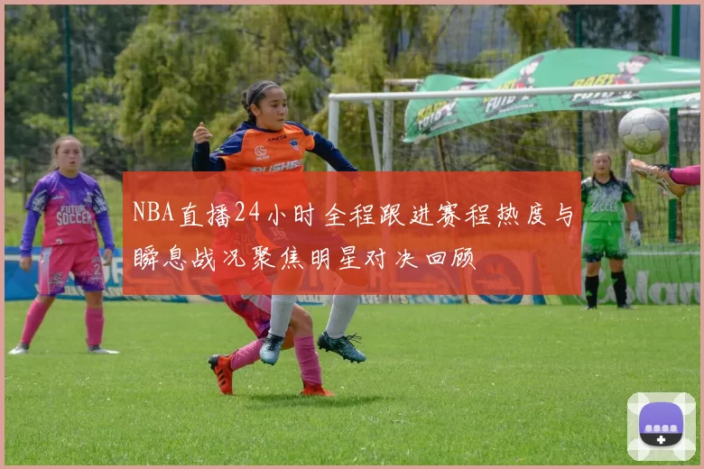 NBA直播24小时全程跟进赛程热度与瞬息战况聚焦明星对决回顾