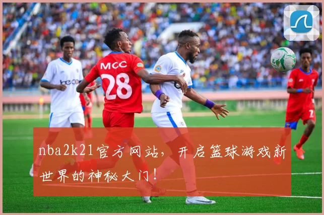 nba2k21官方网站，开启篮球游戏新世界的神秘大门！