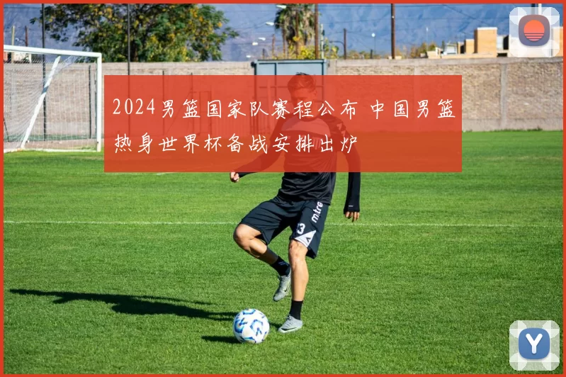 2024男篮国家队赛程公布 中国男篮热身世界杯备战安排出炉