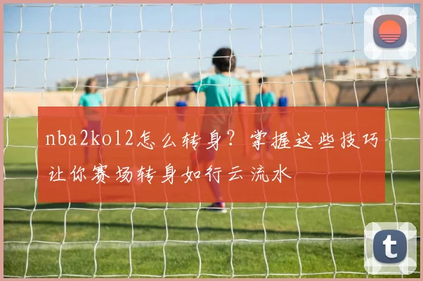 nba2kol2怎么转身？掌握这些技巧让你赛场转身如行云流水