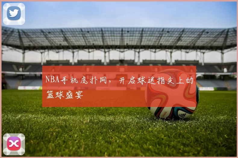 NBA手机虎扑网,开启球迷指尖上的篮球盛宴