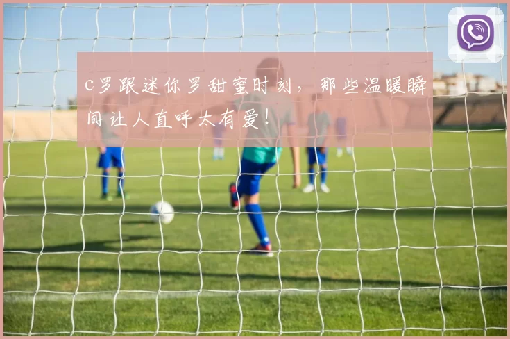 c罗跟迷你罗甜蜜时刻，那些温暖瞬间让人直呼太有爱！