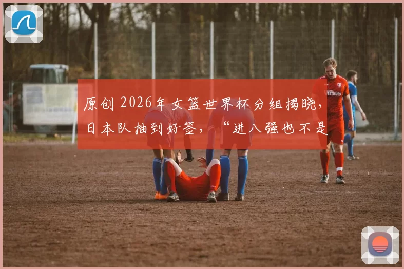 原创 2026年女篮世界杯分组揭晓，日本队抽到好签，“进八强也不是梦”