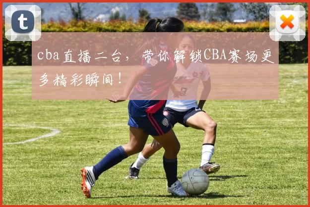cba直播二台，带你解锁CBA赛场更多精彩瞬间！