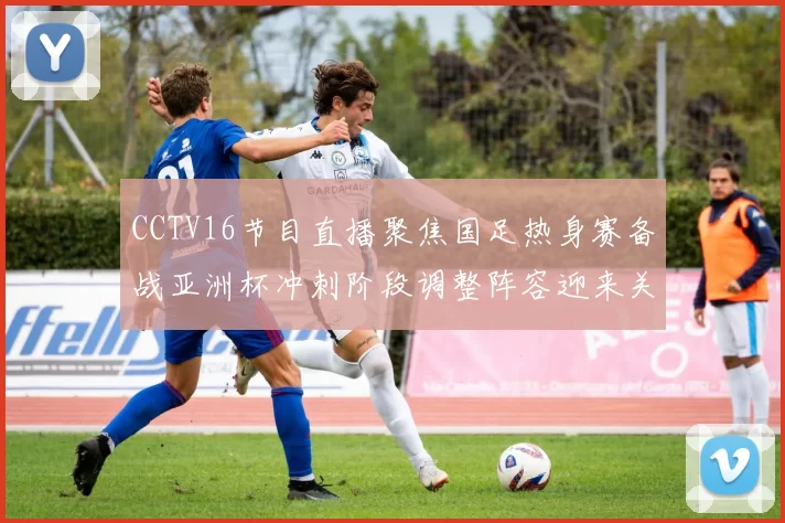 CCTV16节目直播聚焦国足热身赛备战亚洲杯冲刺阶段调整阵容迎来关键检验
