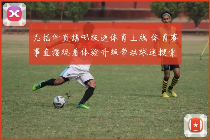 无插件直播吧极速体育上线 体育赛事直播观看体验升级带动球迷搜索热度上升