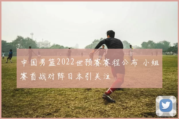 中国男篮2022世预赛赛程公布 小组赛首战对阵日本引关注