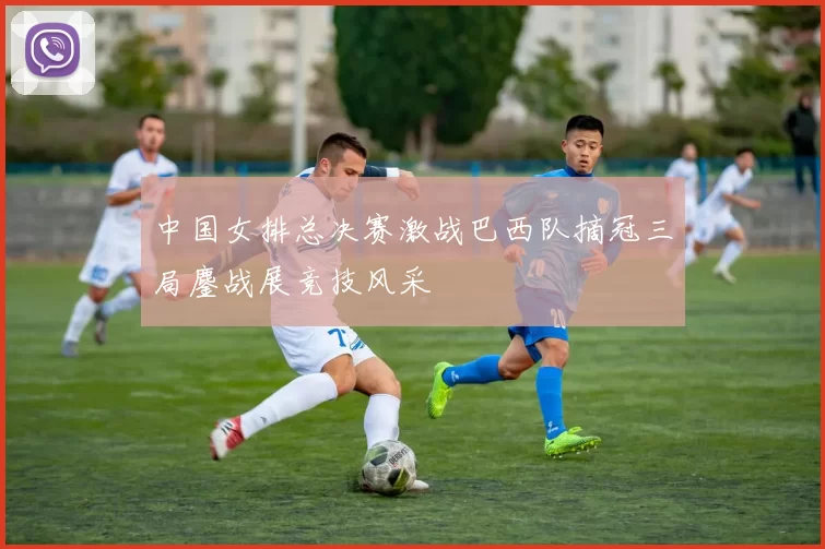 中国女排总决赛激战巴西队摘冠三局鏖战展竞技风采