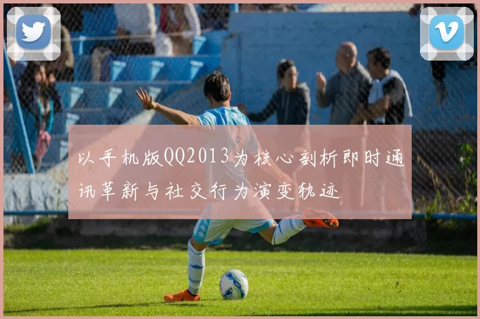 以手机版QQ2013为核心剖析即时通讯革新与社交行为演变轨迹