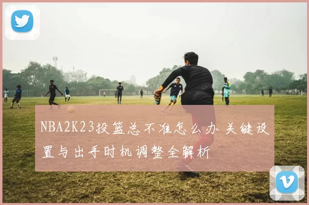 NBA2K23投篮总不准怎么办 关键设置与出手时机调整全解析