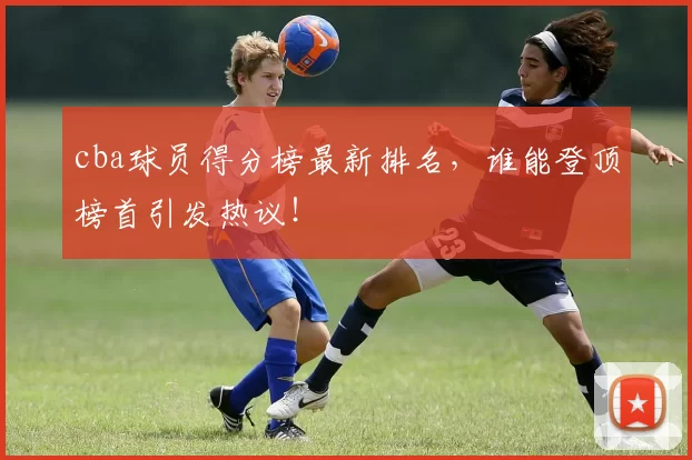 cba球员得分榜最新排名，谁能登顶榜首引发热议！