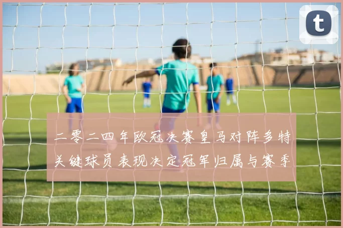 二零二四年欧冠决赛皇马对阵多特关键球员表现决定冠军归属与赛季影响
