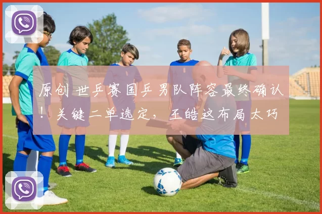 原创 世乒赛国乒男队阵容最终确认！关键二单选定，王皓这布局太巧妙