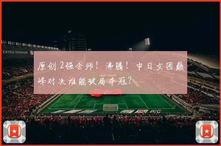 原创 2强会师！沸腾！中日女团巅峰对决谁能破局夺冠？