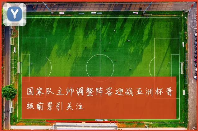 国家队主帅调整阵容迎战亚洲杯晋级前景引关注