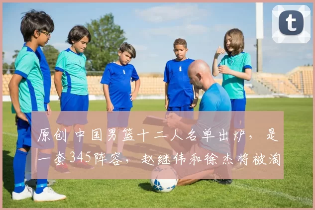 原创 中国男篮十二人名单出炉,是一套345阵容,赵继伟和徐杰将被淘汰