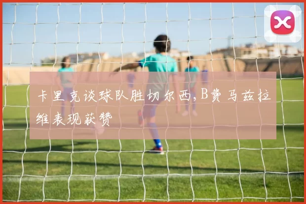 卡里克谈球队胜切尔西,B费马兹拉维表现获赞