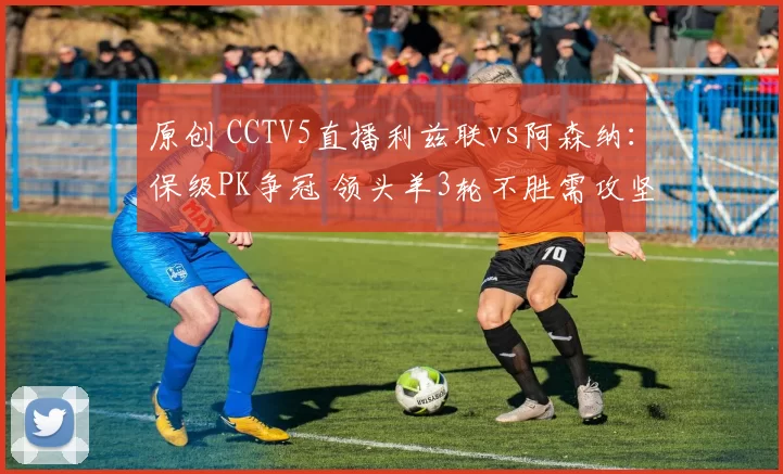 原创 CCTV5直播利兹联vs阿森纳：保级PK争冠 领头羊3轮不胜需攻坚