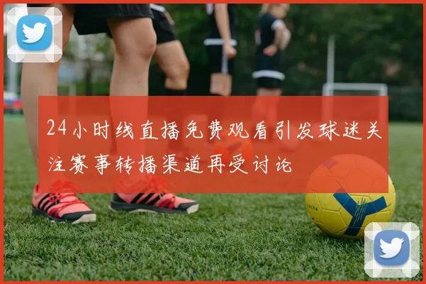 24小时线直播免费观看引发球迷关注赛事转播渠道再受讨论