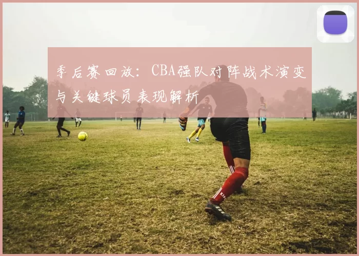 季后赛回放：CBA强队对阵战术演变与关键球员表现解析
